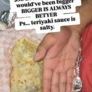Burrito is 36 after taxes and 2 protein. Teriyaki sauce salty. Make it bigger.