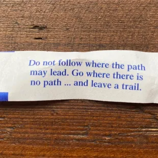 Fortune Cookie  Do not follow where the path may lead. Go where there is no path ... and leave a trail.
